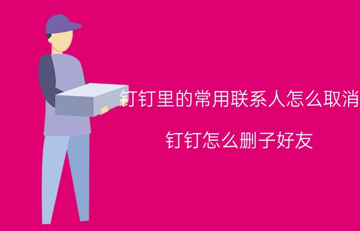 钉钉里的常用联系人怎么取消 钉钉怎么删子好友？